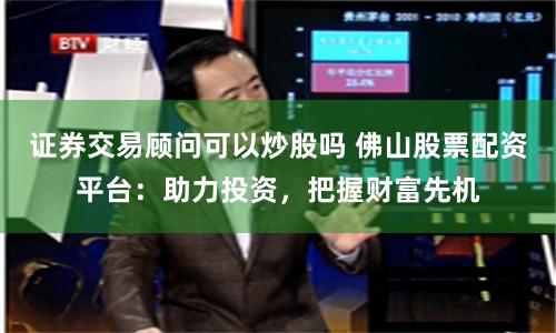 证券交易顾问可以炒股吗 佛山股票配资平台：助力投资，把握财富先机