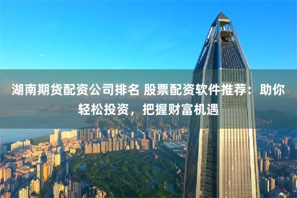 湖南期货配资公司排名 股票配资软件推荐：助你轻松投资，把握财富机遇