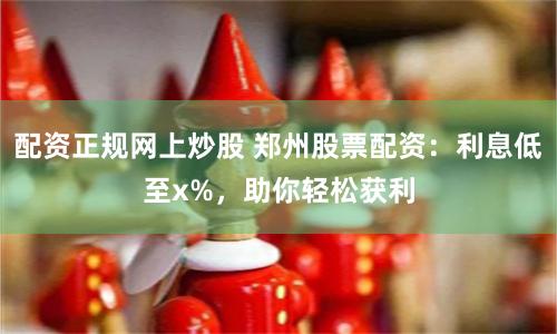 配资正规网上炒股 郑州股票配资：利息低至x%，助你轻松获利