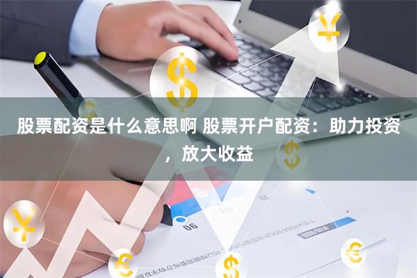 股票配资是什么意思啊 股票开户配资：助力投资，放大收益