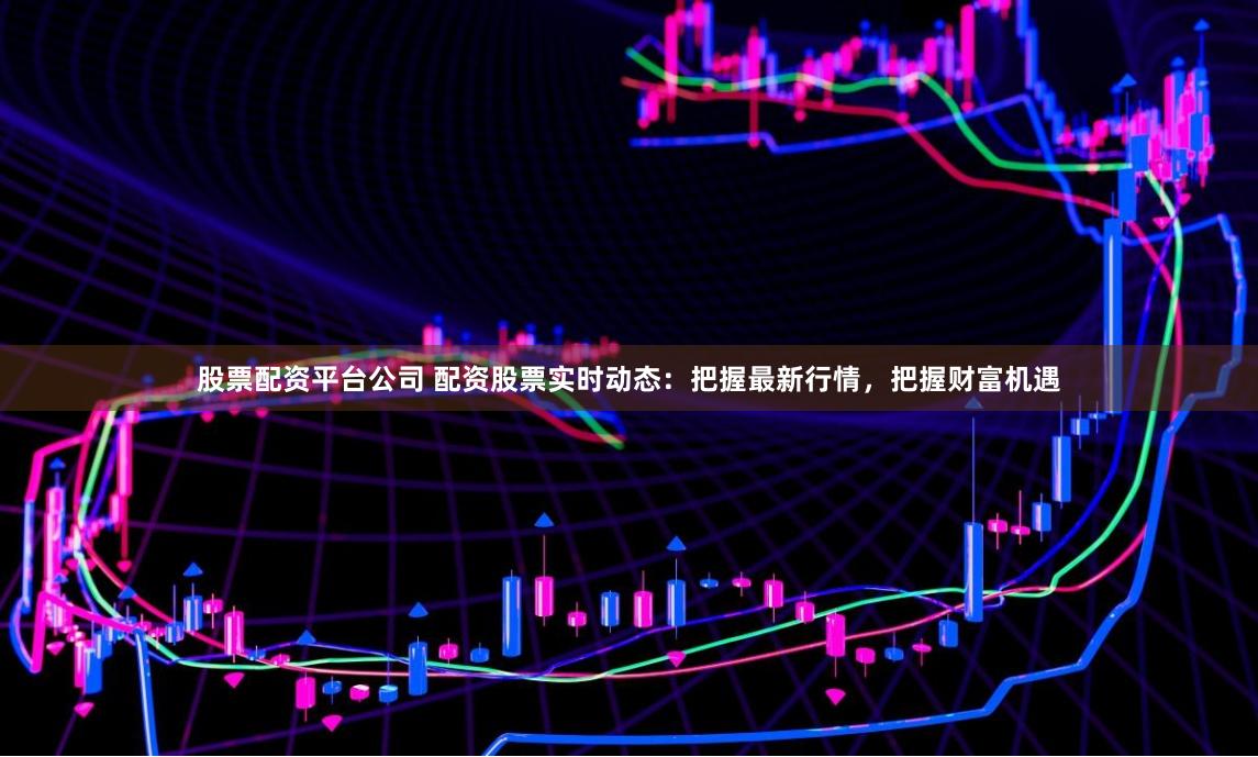 股票配资平台公司 配资股票实时动态：把握最新行情，把握财富机遇