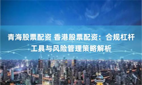 青海股票配资 香港股票配资：合规杠杆工具与风险管理策略解析