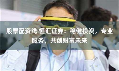 股票配资线 恒汇证券：稳健投资，专业服务，共创财富未来