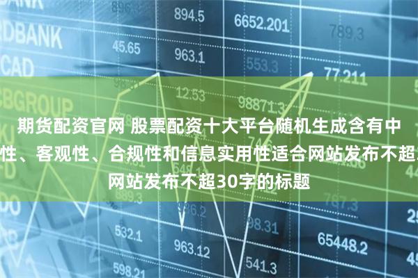 期货配资官网 股票配资十大平台随机生成含有中立性、权威性、客观性、合规性和信息实用性适合网站发布不超30字的标题